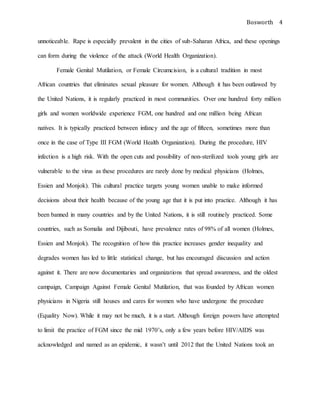 Bosworth 4
unnoticeable. Rape is especially prevalent in the cities of sub-Saharan Africa, and these openings
can form during the violence of the attack (World Health Organization).
Female Genital Mutilation, or Female Circumcision, is a cultural tradition in most
African countries that eliminates sexual pleasure for women. Although it has been outlawed by
the United Nations, it is regularly practiced in most communities. Over one hundred forty million
girls and women worldwide experience FGM, one hundred and one million being African
natives. It is typically practiced between infancy and the age of fifteen, sometimes more than
once in the case of Type III FGM (World Health Organization). During the procedure, HIV
infection is a high risk. With the open cuts and possibility of non-sterilized tools young girls are
vulnerable to the virus as these procedures are rarely done by medical physicians (Holmes,
Essien and Monjok). This cultural practice targets young women unable to make informed
decisions about their health because of the young age that it is put into practice. Although it has
been banned in many countries and by the United Nations, it is still routinely practiced. Some
countries, such as Somalia and Dijibouti, have prevalence rates of 98% of all women (Holmes,
Essien and Monjok). The recognition of how this practice increases gender inequality and
degrades women has led to little statistical change, but has encouraged discussion and action
against it. There are now documentaries and organizations that spread awareness, and the oldest
campaign, Campaign Against Female Genital Mutilation, that was founded by African women
physicians in Nigeria still houses and cares for women who have undergone the procedure
(Equality Now). While it may not be much, it is a start. Although foreign powers have attempted
to limit the practice of FGM since the mid 1970’s, only a few years before HIV/AIDS was
acknowledged and named as an epidemic, it wasn’t until 2012 that the United Nations took an
 