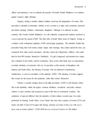 Bosworth 5
official and unanimous vote to eradicate the practice of Female Genital Mutilation as a violation
against women’s rights (Bonino).
Virginity testing is another cultural tradition involving the degradation of women. This
procedure is intended to determine whether or not a woman is a virgin and is primarily practiced
just before marriage (Grinker, Lubkemann, Burghard). Although it is outlawed in many
countries, like Female Genital Mutilation, it is still culturally accepted and routinely practiced as
a way to prevent the spread of HIV. The Zulu tribe of South Africa looks at Virginity Testing as
a solution to the widespread epidemic of HIV and teenage pregnancy. The mentality behind this
procedure being that if all women remain virgins until marriage, they cannot spread the virus you
contracted from other sexual encounters, and they cannot have illegitimate children, who could
then be born HIV positive themselves (Brulliard). If a girl is inspected and deemed not a virgin,
she is shunned by her family and her community. Men, on the other hand, have no expectations
to remain abstinent or to practice safe sex. As prevalent as this practice is throughout sub-
Saharan and South Africa, the shaming of women, who are subjected to humiliating
ramifications, is seen as a resolution to the epidemic of HIV. This shaming of women suggests
that women are the reason for this pandemic, rather than victims themselves.
Violence is another leading factor in the high prevalence of HIV in sub-Saharan Africa.
Due to the instability within the region- constant rebellions, revolutions, and police violence-
violence is more common and accepted as a part of life than in westernized countries. The
sentiments of rape are different than the mentality of other cultures towards rape. In a study
performed in Gauteng, South Africa, it was “found that more than a quarter of women (27%) and
nearly one third of men (31%) agree that forcing someone you know to have sex with you is
never seen as sexual violence” (1999-2000 Surveys on Sexual Violence 4). The further
 