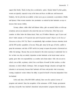 Bosworth 7
support their family. Rarely do they have an alternative option. Already limited by their gender,
women are typically expected to stay in the home and focus on child-care and housework.
Similarly, the few jobs that are available to them never pay as consistently as prostitution (Matlin
and Spence). Other women transition into prostitution as ordered by their husbands as ways to
increase their income (Sellix).
In many cultures within tribal sub-Saharan Africa, girls are married before or at the age
of puberty and are not educated to the extent that men are. In forty-four of the forty-seven
countries in Africa below the Sahara desert, “there are 139 million illiterates ages 15 years and
above” which amounts to 37.6 percent men and 62.4 percent women” (Report on the State of
Education in Africa 1995 74). There’s an undoubtedly high correlation between education levels
and the HIV-positive population of an area. Many girls marry by the ages of twelve, unable to
grasp the seriousness and risks of HIV and far too young to request the practice of protected sex
within the marriage. Because they are not educated to the extent necessary to understand how to
live on their own, they are entirely dependent on their husbands as the bread-winner and are
quickly given their own responsibilities as a mother and a home-maker. Girls who are sent to
school, even as little as primary school, face a real threat of assault by their teachers, or other
classmates or school officials (Sebunya). Girls are targeted through education and taught that
education is not necessary because their husbands will know and provide what is necessary,
creating complacent women without the ability to speak for herself or become independent from
her husband.
In the early times of the HIV/AIDS outbreak, there were few options in terms of
programs and outreach. Since the recognition of the seriousness of HIV, foreign governments
and many non-profits have launched educational and preventative programs help the situation.
 