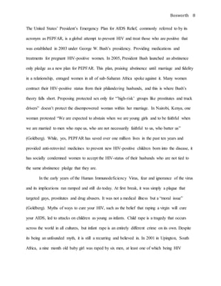 Bosworth 8
The United States’ President’s Emergency Plan for AIDS Relief, commonly referred to by its
acronym as PEPFAR, is a global attempt to prevent HIV and treat those who are positive that
was established in 2003 under George W. Bush’s presidency. Providing medications and
treatments for pregnant HIV-positive women. In 2005, President Bush launched an abstinence
only pledge as a new plan for PEPFAR. This plan, praising abstinence until marriage and fidelity
in a relationship, enraged women in all of sub-Saharan Africa spoke against it. Many women
contract their HIV-positive status from their philandering husbands, and this is where Bush’s
theory falls short. Proposing protected sex only for “’high-risk’ groups like prostitutes and truck
drivers” doesn’t protect the disempowered woman within her marriage. In Nairobi, Kenya, one
woman protested “We are expected to abstain when we are young girls and to be faithful when
we are married to men who rape us, who are not necessarily faithful to us, who batter us”
(Goldberg). While, yes, PEPFAR has saved over one million lives in the past ten years and
provided anti-retroviral medicines to prevent new HIV-positive children born into the disease, it
has socially condemned women to accept the HIV-status of their husbands who are not tied to
the same abstinence pledge that they are.
In the early years of the Human Immunodeficiency Virus, fear and ignorance of the virus
and its implications ran ramped and still do today. At first break, it was simply a plague that
targeted gays, prostitutes and drug abusers. It was not a medical illness but a “moral issue”
(Goldberg). Myths of ways to cure your HIV, such as the belief that raping a virgin will cure
your AIDS, led to attacks on children as young as infants. Child rape is a tragedy that occurs
across the world in all cultures, but infant rape is an entirely different crime on its own. Despite
its being an unfounded myth, it is still a recurring and believed in. In 2001 in Upington, South
Africa, a nine month old baby girl was raped by six men, at least one of which being HIV
 