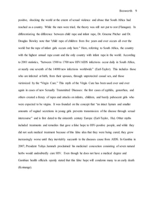 Bosworth 9
positive, shocking the world at the extent of sexual violence and abuse that South Africa had
reached as a country. While the men were tried, the theory was still not put to rest (Flanagan). In
differentiating the difference between child rape and infant rape, Dr. Graeme Pitcher and Dr.
Douglas Bowley note that "child rape of children from five years and over occurs all over the
world but the rape of infant girls occurs only here." Here, referring to South Africa, the country
with the highest annual rape count and the only country with infant rape in the world. According
to 2001 statistics, “between 1500 to 1700 new HIV/AIDS infections occur daily in South Africa,
or nearly one seventh of the 14000 new infections worldwide” (Earl-Taylor). This includes those
who are infected at birth, from their spouses, through unprotected casual sex, and those
victimized by the “Virgin Cure.” This myth of the Virgin Cure has been used over and over
again in cases of new Sexually Transmitted Diseases: the first cases of syphilis, gonorrhea, and
others created a frenzy of rapes and attacks on infants, children, and barely pubescent girls who
were expected to be virgins. It was founded on the concept that “an intact hymen and smaller
amounts of vaginal secretions in young girls prevents transmission of the disease through sexual
intercourse” and is first dated to the sixteenth century Europe (Earl-Taylor, Hu). Other myths
included treatments and remedies that gave a false hope to HIV-positive people, and while they
did not seek medical treatment because of this false idea that they were being cured, they grow
increasingly worse until they inevitably succumb to the diseases cause from AIDS. In Gambia in
2007, President Yahya Jammeh proclaimed his medicinal concoction consisting of seven natural
herbs would undoubtedly cure HIV. Even though he does not have a medical degree and
Gambian health officials openly stated that this false hope will condemn many to an early death
(Koinange).
 