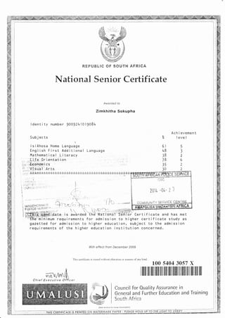 Irlational Senior Certificate
Awarded to
Zimkhitha Sokupha
I dent i ty numbe r )OAJ24]0l908l+
Subj ec ts
I s i Xhosa Home Language
English First Additional Language
l'lathematica l Li terac';r
RFP[,'tsLlC OF SOUTH AFRICA
; ,- ,'ficol;.r;;: i;fif;gflfriri'cs
'i: ",:t vi,i'o'a'i"..Ar
.,{i..f-e ,'0r i,entat'i on
,'rEConarn,i'cs .
.Ar: ts.
Ach i evement
Z I evel
6t5
483
382
786
352
342
;ffi,lftjffi i"c'.u.. ;' i,u'hroub'ThB-li;i;Joef"Tffffi i cer t i r i cate and has met
"'tFe minimum requirements for admission to higher certif icate study as
gazetted for admission to higher education, subject to the admission
requirements of the higher education institution concerned.
With effect from December 2009
This ce:1i{icate is issuecl nithout rlteration or erasure ofanv kincl
100 s404 3057 X
,,,"i- .
-x$ ffih
r q$,#
SWgP'.{U**Sfu@
ilililt rilt ililr ililt ililI ililr illll lllil lllll l!ilI lllll llll lllll llll
Council for Ouality Assurance in
Gene ral and Further Education and Training
Qru rf h &frinrJUU] Lt
more iniormqiion)(See reverse tor
'r 5t-'
?fi1& -{]e- ? l
COI$IAU f'l i T Y 3 E liv I C-E
Chief Executive
-.,.THIS CERTIFICATE IS P NTED ON WATERfulARK - PLEP.SE HOLD UP T LIGHT TO VFRITY .'.- " *--'-- -- :,::
 