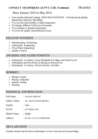 CONSULT TECHNIQUES (I) PVT. LTD, Faridabad TRAINEE
Since January 2014 to May 2014
 Four months industrial training (20/01/2014-22/05/2014) in Production & Quality
Department (Injection Moulding).
 To cover the responsibility of patrol inspection.
 To manage different In-Process documents.
 To coordinate in dispatch department.
 To cover the quality and production issues.
FIELD OF INTEREST
 Manufacturing Technology
 Automobile Engineering
 Power Plant Engineering
 Quality Control
AWARDS AND ACHIEVEMENTS
 Participated in Various Green Olympiad at College and SchoolLevel
 Participated and Won Prizes in Racing at SchoolLevel
 Participated in Various Extra-Curricular Activities
HOBBIES
 Playing Cricket
 Playing Volleyball
 Internet Surfing
 Reading
PERSONAL INFORMATION
Full Name : SAAJAN BHATIA
Father’s Name : Mr. ANIL KUMAR BHATIA
Gender : Male
D.O.B : 10THAPRIL 1992
Marital Status : Single
Address : 5L-25A, N.I.T-5, FARIDABAD
DECLARATION
I hereby declare that the above information is true to the bestof my knowledge.
 