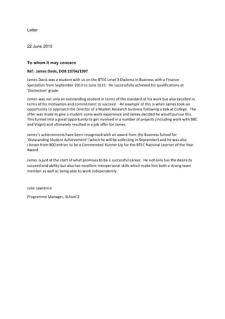 Letter
22 June 2015
To whom it may concern
Ref:	
  	
  James	
  Davis,	
  DOB	
  19/04/1997	
  
James	
  Davis	
  was	
  a	
  student	
  with	
  us	
  on	
  the	
  BTEC	
  Level	
  3	
  Diploma	
  in	
  Business	
  with	
  a	
  Finance	
  
Specialism	
  from	
  September	
  2013	
  to	
  June	
  2015.	
  	
  He	
  successfully	
  achieved	
  his	
  qualifications	
  at	
  
‘Distinction’	
  grade.	
  
James	
  was	
  not	
  only	
  an	
  outstanding	
  student	
  in	
  terms	
  of	
  the	
  standard	
  of	
  his	
  work	
  but	
  also	
  excelled	
  in	
  
terms	
  of	
  his	
  motivation	
  and	
  commitment	
  to	
  succeed.	
  	
  	
  An	
  example	
  of	
  this	
  is	
  when	
  James	
  took	
  an	
  
opportunity	
  to	
  approach	
  the	
  Director	
  of	
  a	
  Market	
  Research	
  business	
  following	
  a	
  talk	
  at	
  College.	
  	
  The	
  
offer	
  was	
  made	
  to	
  give	
  a	
  student	
  some	
  work	
  experience	
  and	
  James	
  decided	
  he	
  would	
  pursue	
  this.	
  	
  
This	
  turned	
  into	
  a	
  great	
  opportunity	
  to	
  get	
  involved	
  in	
  a	
  number	
  of	
  projects	
  (including	
  work	
  with	
  BBC	
  
and	
  Virgin)	
  and	
  ultimately	
  resulted	
  in	
  a	
  job	
  offer	
  for	
  James.	
  	
  	
  	
  
	
  
James’s	
  achievements	
  have	
  been	
  recognised	
  with	
  an	
  award	
  from	
  the	
  Business	
  School	
  for	
  
‘Outstanding	
  Student	
  Achievement’	
  (which	
  he	
  will	
  be	
  collecting	
  in	
  September)	
  and	
  he	
  was	
  also	
  
chosen	
  from	
  800	
  entries	
  to	
  be	
  a	
  Commended	
  Runner-­‐Up	
  for	
  the	
  BTEC	
  National	
  Learner	
  of	
  the	
  Year	
  
Award.	
  
	
  
James	
  is	
  just	
  at	
  the	
  start	
  of	
  what	
  promises	
  to	
  be	
  a	
  successful	
  career.	
  	
  He	
  not	
  only	
  has	
  the	
  desire	
  to	
  
succeed	
  and	
  ability	
  but	
  also	
  has	
  excellent	
  interpersonal	
  skills	
  which	
  make	
  him	
  both	
  a	
  strong	
  team	
  
member	
  as	
  well	
  as	
  being	
  able	
  to	
  work	
  independently.	
  
	
  
Julie	
  Lawrence	
  
Programme	
  Manager,	
  School	
  2	
  
	
  
	
  
 