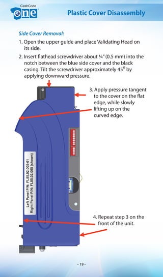 Side Cover Removal:
1. Open the upper guide and place Validating Head on
its side.
2. Insert flathead screwdriver about ¼”(0.5 mm) into the
notch between the blue side cover and the black
casing. Tilt the screwdriver approximately 45
o
by
applying downward pressure.
CashCode
LeftPanelP/N:FL85.02.005-01
RightPanelP/N:FL85.02.005(shown)
Plastic Cover Disassembly
3. Apply pressure tangent
to the cover on the flat
edge, while slowly
lifting up on the
curved edge.
4. Repeat step 3 on the
front of the unit.
- 19 -
 