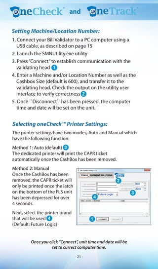 1. Connect your Bill Validator to a PC computer using a
USB cable, as described on page 15
2. Launch the SMNUtility.exe utility
3. Press“Connect”to establish communication with the
validating head
4. Enter a Machine and/or Location Number as well as the
Cashbox Size (default is 600), and transfer it to the
validating head. Check the output on the utility user
interface to verify correctness
5. Once ``Disconnect`` has been pressed, the computer
time and date will be set on the unit.
The printer settings have two modes, Auto and Manual which
have the following function:
Method 1: Auto (default)
The dedicated printer will print the CAPR ticket
automatically once the CashBox has been removed.
Method 2: Manual
Once the CashBox has been
removed, the CAPR ticket will
only be printed once the latch
on the bottom of the FLS unit
has been depressed for over
4 seconds.
Next, select the printer brand
that will be used
(Default: Future Logic)
Selecting oneCheck™ Printer Settings:
Once you click “Connect”, unit time and date will be
set to currect computer time.
1
2
3
4 1
4
3
2
and
Setting Machine/Location Number:
- 21 -
 
