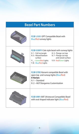 Bezel Part Numbers
FLSB -5101: GPT Compatible Bezel with
Blue/Red runway lights
FLSB-530XY: Cole style bezel with runway lights
X: 1 - Full rectangle X: 3 - Flange cut top
X: 5 - Raised bottom
surface
X: 7 - Flange cut top
and raised surface
Y: _ - Green/Red Lights Y: R - Red/Green Lights
Y: B - Blue/Red Lights
FLSB-570X: Konami compatible Bezel with
open top and runway lights (Blue/Red)
X-Varian:
X: 1 – Standard
X: 2 – AGT/Stargames Customization
FLSB-5901: BAT (Aristocrat Compatible) Bezel
with oval shaped indicator light (Blue/Red)
- 5 -
 
