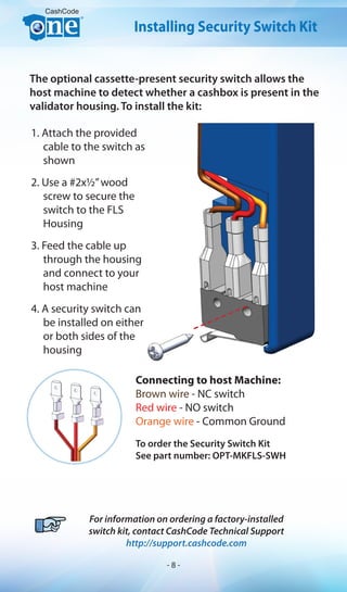 To order the Security Switch Kit
See part number: OPT-MKFLS-SWH
CashCode
For information on ordering a factory-installed
switch kit, contact CashCode Technical Support
http://support.cashcode.com
Installing Security Switch Kit
The optional cassette-present security switch allows the
host machine to detect whether a cashbox is present in the
validator housing. To install the kit:
1. Attach the provided
cable to the switch as
shown
2. Use a #2x1/2”wood
screw to secure the
switch to the FLS
Housing
3. Feed the cable up
through the housing
and connect to your
host machine
4. A security switch can
be installed on either
or both sides of the
housing
Connecting to host Machine:
Brown wire - NC switch
Red wire - NO switch
Orange wire - Common Ground
- 8 -
 