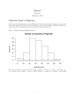 Report
Ziyue Jin
February 8, 2016
Character Count vs Pageview
I ﬁrst export top 100 pageviews post from thebacklabel. Then, I count number of characters in a post title.
The reason I did this is because we care about length of our title on the webpage. Number of characters is
better here. From the histogram, most of our titles have length from 20 to 40.
## [1] "/Users/jinziyue/Documents/Intern"
Number of characters in Page title
character count
Frequency
0 10 20 30 40 50 60 70
051015202530
We plot the graph of character counts against pageviews. There is a peak in the graph, but
it is caused by two outliers. After we remove outliers, we barely see a pattern in the graph.
1
 