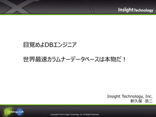 Copyright © 2013 Insight Technology, Inc. All Rights Reserved.
Insight Technology, Inc.
新久保 浩二
目覚めよDBエンジニア
世界最速カラムナーデータベースは本物だ！
 