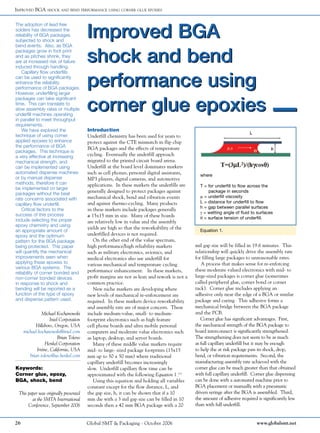 Improved BGA
shock and bend
performance using
corner glue epoxies
Improved BGA
shock and bend
performance using
corner glue epoxies
Improved BGA shock and bend performance using corner glue epoxies
The adoption of lead free
solders has decreased the
reliability of BGA packages
subjected to shock and
bend events. Also, as BGA
packages grow in foot print
and as pitches shrink, they
are at increased risk of failure
induced through handling.
Capillary flow underfills
can be used to significantly
enhance the reliability
performance of BGA packages.
However, underfilling larger
packages can take significant
time. This can translate to
slow assembly rates or multiple
underfill machines operating
in parallel to meet throughput
requirements.
We have explored the
technique of using corner
applied epoxies to enhance
the performance of BGA
packages. This technique is
a very effective at increasing
mechanical strength, and
can be implemented using
automated dispense machines
or by manual dispense
methods, therefore it can
be implemented on larger
packages without the beat
rate concerns associated with
capillary flow underfill.
Critical factors to the
success of this process
include selecting the proper
epoxy chemistry and using
an appropriate amount of
epoxy and the optimum
pattern for the BGA package
being protected. This paper
will quantify the mechanical
improvements seen when
applying these epoxies to
various BGA systems. The
reliability of corner bonded and
non-corner bonded devices
in response to shock and
bending will be reported as a
function of the type of epoxy
and dispense pattern used.
Equation 1.
Introduction
Underfill chemistry has been used for years to
protect against the CTE mismatch in flip chip
BGA packages and the effects of temperature
cycling. Eventually the underfill approach
migrated to the printed circuit board arena.
Underfill at the board level dominates markets
such as cell phones, personal digital assistants,
MP3 players, digital cameras, and automotive
applications. In these markets the underfills are
generally designed to protect packages against
mechanical shock, bend and vibration events
and against thermo-cycling. Many products
in these markets include packages generally
≥ 15x15 mm in size. Many of these boards
are relatively low in value and the assembly
yields are high so that the reworkability of the
underfilled devices is not required.
On the other end of the value spectrum,
high performance/high reliability markets
such as military electronics, avionics, and
medical electronics also use underfill for
various mechanical and temperature cycling
performance enhancement. In these markets,
profit margins are not as lean and rework is not a
common practice.
New niche markets are developing where
new levels of mechanical re-enforcement are
required. In these markets device reworkability
and assembly rate are of major concern. These
include medium-value, small- to medium-
footprint electronics such as high feature
cell phone boards and ultra mobile personal
computers and moderate value electronics such
as laptop, desktop, and server boards.
Many of these middle value markets require
mid- to large- sized package footprints (15x15
mm up to 50 x 50 mm) where traditional
capillary underfill becomes increasingly
slow. Underfill capillary flow time can be
approximated with the following Equation 1.(1)
Using this equation and holding all variables
constant except for the flow distance, L, and
the gap size, h, it can be shown that if a 10
mm die with a 3 mil gap size can be filled in 10
seconds then a 42 mm BGA package with a 20
mil gap size will be filled in 19.6 minutes. This
relationship will quickly drive the assembly rate
for filling large packages to unreasonable rates.
A process that makes sense for re-enforcing
these moderate valued electronics with mid- to
large-sized packages is corner glue (sometimes
called peripheral glue, corner bond or corner
tack). Corner glue includes applying an
adhesive only near the edge of a BGA or similar
package and curing. This adhesive forms a
mechanical bridge between the BGA package
and the PCB.
Corner glue has significant advantages. First,
the mechanical strength of the BGA package to
board interconnect is significantly strengthened.
The strengthening does not seem to be as much
as full capillary underfill but it may be enough
to help the at risk package pass its shock, drop,
bend, or vibration requirements. Second, the
manufacturing assembly rate achieved with the
corner glue can be much greater than that obtained
with full capillary underfill. Corner glue dispensing
can be done with a automated machine prior to
BGA placement or manually with a pneumatic
driven syringe after the BGA is assembled. Third,
the amount of adhesive required is significantly less
than with full underfill.
Keywords:
Corner glue, epoxy,
BGA, shock, bend
Michael Kochanowski
Intel Corporation
Hillsboro, Oregon, USA
michael.kochanowski@intel.com
Brian Toleno
Henkel Corporation
Irvine, California, USA
brian.toleno@us.henkel.com
This paper was originally presented
at the SMTA International
Conference, September 2006
where
T = for underfill to flow across the
package in seconds
m = underfill viscosity
L = distance for underfill to flow
h = gap between parallel surfaces
g = wetting angle of fluid to surfaces
q = surface tension of underfill.
26 Global SMT & Packaging - October 2006 www.globalsmt.net
 