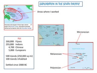 EXPLORATION IN THE SOUTH PACIFIC
Areas where I worked
Polynesian
Melanesian
Micronesian
FIJI
260,000 Fijians
293,000 Indians
4,700 Chinese
5,000 Europeans
500 Islands (250,000 sq mi)
100 Islands Inhabited
Settled since 2000 BC
 