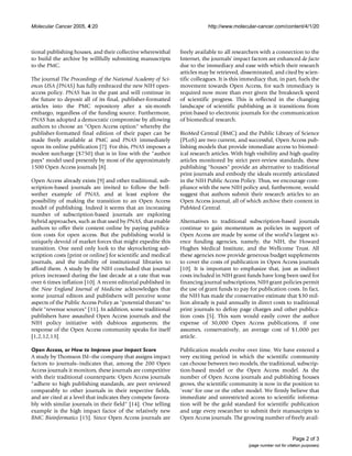 Molecular Cancer 2005, 4:20 http://www.molecular-cancer.com/content/4/1/20
Page 2 of 3
(page number not for citation purposes)
tional publishing houses, and their collective wherewithal
to build the archive by willfully submitting manuscripts
to the PMC.
The journal The Proceedings of the National Academy of Sci-
ences USA (PNAS) has fully embraced the new NIH open-
access policy. PNAS has in the past and will continue in
the future to deposit all of its final, publisher-formatted
articles into the PMC repository after a six-month
embargo, regardless of the funding source. Furthermore,
PNAS has adopted a democratic compromise by allowing
authors to choose an "Open Access option" whereby the
publisher-formatted final edition of their paper can be
made freely available at PMC and PNAS immediately
upon its online publication [7]. For this, PNAS imposes a
modest surcharge ($750) that is in line with the "author
pays" model used presently by most of the approximately
1500 Open Access journals [8].
Open Access already exists [9] and other traditional, sub-
scription-based journals are invited to follow the bell-
wether example of PNAS, and at least explore the
possibility of making the transition to an Open Access
model of publishing. Indeed it seems that an increasing
number of subscription-based journals are exploring
hybrid approaches, such as that used by PNAS, that enable
authors to offer their content online by paying publica-
tion costs for open access. But the publishing world is
uniquely devoid of market forces that might expedite this
transition. One need only look to the skyrocketing sub-
scription costs (print or online) for scientific and medical
journals, and the inability of institutional libraries to
afford them. A study by the NIH concluded that journal
prices increased during the last decade at a rate that was
over 6 times inflation [10]. A recent editorial published in
the New England Journal of Medicine acknowledges that
some journal editors and publishers will perceive some
aspects of the Public Access Policy as "potential threats" to
their "revenue sources" [11]. In addition, some traditional
publishers have assaulted Open Access journals and the
NIH policy initiative with dubious arguments; the
response of the Open Access community speaks for itself
[1,2,12,13].
Open Access, or How to Improve your Impact Score
A study by Thomson ISI–the company that assigns impact
factors to journals–indicates that, among the 200 Open
Access journals it monitors, these journals are competitive
with their traditional counterparts: Open Access journals
"adhere to high publishing standards, are peer reviewed
comparably to other journals in their respective fields,
and are cited at a level that indicates they compete favora-
bly with similar journals in their field" [14]. One telling
example is the high impact factor of the relatively new
BMC Bioinformatics [15]. Since Open Access journals are
freely available to all researchers with a connection to the
Internet, the journals' impact factors are enhanced de facto
due to the immediacy and ease with which their research
articles may be retrieved, disseminated, and cited by scien-
tific colleagues. It is this immediacy that, in part, fuels the
movement towards Open Access, for such immediacy is
required now more than ever given the breakneck speed
of scientific progress. This is reflected in the changing
landscape of scientific publishing as it transitions from
print-based to electronic journals for the communication
of biomedical research.
BioMed Central (BMC) and the Public Library of Science
(PLoS) are two current, and successful, Open Access pub-
lishing models that provide immediate access to biomed-
ical research articles. With high visibility and high quality
articles monitored by strict peer-review standards, these
publishing "houses" provide an alternative to traditional
print journals and embody the ideals recently articulated
in the NIH Public Access Policy. Thus, we encourage com-
pliance with the new NIH policy and, furthermore, would
suggest that authors submit their research articles to an
Open Access journal, all of which archive their content in
PubMed Central.
Alternatives to traditional subscription-based journals
continue to gain momentum as policies in support of
Open Access are made by some of the world's largest sci-
ence funding agencies, namely, the NIH, the Howard
Hughes Medical Institute, and the Wellcome Trust. All
these agencies now provide generous budget supplements
to cover the costs of publication in Open Access journals
[10]. It is important to emphasize that, just as indirect
costs included in NIH grant funds have long been used for
financing journal subscriptions, NIH grant policies permit
the use of grant funds to pay for publication costs. In fact,
the NIH has made the conservative estimate that $30 mil-
lion already is paid annually in direct costs to traditional
print journals to defray page charges and other publica-
tion costs [5]. This sum would easily cover the author
expense of 30,000 Open Access publications, if one
assumes, conservatively, an average cost of $1,000 per
article.
Publication models evolve over time. We have entered a
very exciting period in which the scientific community
can choose between two models, the traditional, subscrip-
tion-based model or the Open Access model. As the
number of Open Access journals and publishing houses
grows, the scientific community is now in the position to
`vote' for one or the other model. We firmly believe that
immediate and unrestricted access to scientific informa-
tion will be the gold standard for scientific publication
and urge every researcher to submit their manuscripts to
Open Access journals. The growing number of freely avail-
 