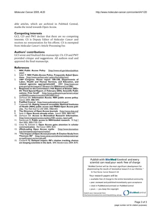 Publish with BioMed Central and every
scientist can read your work free of charge
"BioMed Central will be the most significant development for
disseminating the results of biomedical research in our lifetime."
Sir Paul Nurse, Cancer Research UK
Your research papers will be:
available free of charge to the entire biomedical community
peer reviewed and publishedimmediately upon acceptance
cited in PubMed and archived on PubMed Central
yours — you keep the copyright
Submit your manuscript here:
http://www.biomedcentral.com/info/publishing_adv.asp
BioMedcentral
Molecular Cancer 2005, 4:20 http://www.molecular-cancer.com/content/4/1/20
Page 3 of 3
(page number not for citation purposes)
able articles, which are archived in PubMed Central,
marks the trend towards Open Access.
Competing interests
GCI, CD and PWT declare that there are no competing
interests. CS is Deputy Editor of Molecular Cancer and
receives no remuneration for his efforts. CS is exempted
from Molecular Cancer's Article Processing Fee.
Authors' contributions
GCI wrote and finalized this manuscript. CS, CD and PWT
provided critique and suggestions. All authors read and
approved the final manuscript.
References
1. NIH Public Access Policy [http://www.nih.gov/about/publicac
cess/]
2. Suber P: NIH Public-Access Policy, Frequently Asked Ques-
tions. [http://www.earlham.edu/~peters/fos/nihfaq.htm].
3. 108th Congress. House report 108–188, Departments of
Labor, Health and Human Services, and Education, and
related agencies appropriationbill 2004 [http://www.con
gress.gov/cgi-bin/cpquery/T?&report=hr188&dbname=cp108&].
4. Responses to the Committee's 14th Report of Session 2003–
04: Third Special Report. (1 February 2005). Scientific Publi-
cations: Free forall? [http://www.publications.parliament.uk/pa/
cm200405/cmselect/cmsctech/249/24902.htm]
5. Zerhouni EA: Information Access. NIH public access policy.
Science 2004, 306:1895.
6. PubMed Central [http://www.pubmedcentral.nih.gov]
7. Cozzarelli NR: Making research accessible: National Institutes
of Health (NIH) public access and PNAS Open Access poli-
cies. Proc Natl Acad Sci USA 2005, 102:5303.
8. The Directory of Open Access Journals [http://www.doaj.org]
9. Savla U: Open Access already exists. Science 2004, 303:1467.
10. Zerhouni EA: Access to Biomedical Research Information.
[http://www.taxpayeraccess.org/docs/NIH_access_report.pdf].
11. Steinbrook R: Public access to NIH-funded research. N Engl J
Med 2005, 352:1739-1741.
12. Chiao PJ, Schmidt C: Open Access gains attention in scholar
communication. Mol Cancer 2004, 3:23.
13. (Mis)Leading Open Access myths [http://www.biomedcen
tral.com/openaccess/inquiry/myths/]
14. "The Impact of Open Access Journals: A Citation Study from
Thomson ISI" [http://www.isinet.com/isihome/media/presentrep/
acropdf/impact-oa-journals.pdf]
15. Cockerill MJ: Delayed impact: ISI's citation tracking choices
are keeping scientists in the dark. BMC Bioinformatics 2004, 5:93.
 
