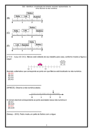 D22 - Identificar a localização de números racionais representados na
orma decimal na reta numérica.
3
*************************************
(2ª P.D – Seduc-GO 2012). Marcos está voltando de seu trabalho para casa, conforme mostra a figura a
seguir:
Assinale a alternativa que corresponde ao ponto em que Marcos está localizado na reta numérica.
(A) 2,5
(B) 3,0
(C) 3,5
(D) 4,0
*************************************
(SPAECE). Observe a reta numérica abaixo.
O número decimal correspondente ao ponto assinalado nessa reta numérica é
(A) 0,3
(B) 0,23
(C) 2,3
(D) 2,03
*************************************
(Saresp – 2010). Pedro mediu um palito de fósforo com a régua:
 