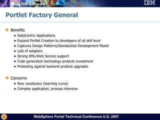 Portlet Factory General Benefits DataCentric Applications Expand Portlet Creation to developers of all skill level Captures Design Patterns/Standardize Development Model Lots of adapters Strong XML/Web Service support Code generation technology protects investment Protecting against backend product upgrades Concerns New vocabulary (learning curve) Complex application, process intensive  