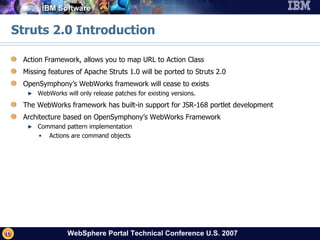 Struts 2.0 Introduction Action Framework, allows you to map URL to Action Class Missing features of Apache Struts 1.0 will be ported to Struts 2.0 OpenSymphony’s WebWorks framework will cease to exists WebWorks will only release patches for existing versions. The WebWorks framework has built-in support for JSR-168 portlet development Architecture based on OpenSymphony’s WebWorks Framework Command pattern implementation Actions are command objects 