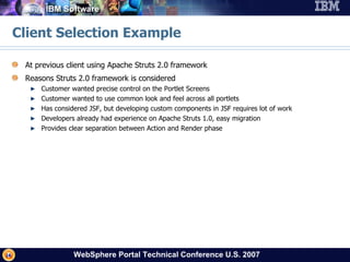Client Selection Example At previous client using Apache Struts 2.0 framework Reasons Struts 2.0 framework is considered Customer wanted precise control on the Portlet Screens Customer wanted to use common look and feel across all portlets Has considered JSF, but developing custom components in JSF requires lot of work Developers already had experience on Apache Struts 1.0, easy migration Provides clear separation between Action and Render phase 