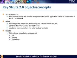 Key Struts 2.0 objects/concepts Jsr168Dispatcher: The Controller portlet that handles all requests to the portlet application. Similar to ActionServlet in Struts 1.0 framework Action Jsr168Dispatcher passed request to configured Action to handle request. Combines ActionForm, Action and Model class Location in framework where you write you business logic. Results Different view technologies are supported JSP Velocity Freemarker 