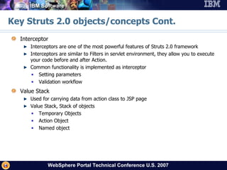 Key Struts 2.0 objects/concepts Cont. Interceptor Interceptors are one of the most powerful features of Struts 2.0 framework Interceptors are similar to Filters in servlet environment, they allow you to execute your code before and after Action. Common functionality is implemented as interceptor Setting parameters Validation workflow Value Stack Used for carrying data from action class to JSP page Value Stack, Stack of objects Temporary Objects Action Object Named object 