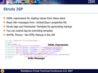Struts JSP OGNL expressions for reading values from Value stack Read i18n messages from <ActionClass>.properties file Struts tags use Freemarker Template for generating markup You can extend tag by overriding template XHTML Theme - No HTML Markup in the JSP  