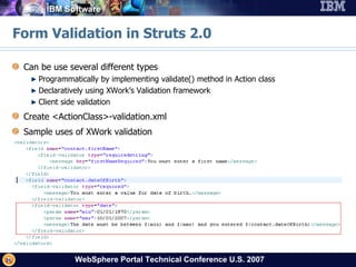 Form Validation in Struts 2.0 Can be use several different types Programmatically by implementing validate() method in Action class Declaratively using XWork’s Validation framework Client side validation Create <ActionClass>-validation.xml Sample uses of XWork validation 