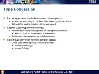 Type Conversion Routine type conversion in the framework is transparent Boolean, boolean, Integrer, int, Float, float, Long, log, Double, double Date with the locale associated with current request Register custom type conversion class <ActionClass>-conversion.properties for class specific conversion Point=com.ascendant.converter.PointConverter Xwork-conversion-properties for global conversion Custom type conversion for more complex objects Create class extending StrutsTypeConverter class convertFromString() convertToString() 