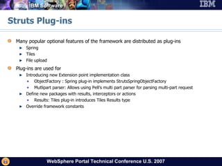 Struts Plug-ins Many popular optional features of the framework are distributed as plug-ins Spring Tiles File upload Plug-ins are used for Introducing new Extension point implementation class ObjectFactory : Spring plug-in implements StrutsSpringObjectFactory Mutlipart parser: Allows using Pell’s multi part parser for parsing multi-part request Define new packages with results, interceptors or actions Results: Tiles plug-in introduces Tiles Results type Override framework constants 