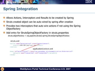 Spring Integration Allows Actions, Interceptors and Results to be created by Spring Struts created object can be auto wired by spring after creation Provides two interceptors that auto wire actions if not using the Spring Objectfactory  Add entry for StrutsSpringObjectFactory in struts.properties struts.objectFactory = org.apache.struts2.spring.StrutsSpringObjectFactory 
