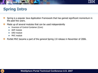 Spring Intro Spring is a popular Java Application Framework that has gained significant momentum in the past few years. Made up of several modules that can be used independently Inversion of Control Container (Core) AOP module  DAO module MVC module  Portlet MVC became a part of the general Spring 2.0 release in November of 2006. 
