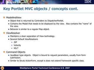 Key Portlet MVC objects / concepts cont. ModelAndView Object that is returned by Controllers to DispatcherPortlet. Contains the Model that needs to be displayed by the view.  Also contains the “name” of the view. Behavior is similar to a regular Map object. ViewResolver Maintains a clean separation of View technology. Several Default ViewResolvers JSP Velocity XSLT Command Objects JavaBean type objects.  Object is bound to request parameters, usually from form submission.  Similar to Struts ActionForm, except is does not extend framework specific class. 