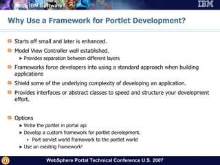Why Use a Framework for Portlet Development? Starts off small and later is enhanced. Model View Controller well established. Provides separation between different layers Frameworks force developers into using a standard approach when building applications Shield some of the underlying complexity of developing an application.  Provides interfaces or abstract classes to speed and structure your development effort. Options Write the portlet in portal api Develop a custom framework for portlet development. Port servlet world framework to the portlet world Use an existing framework! 