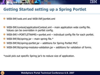 Getting Started setting up a Spring Portlet WEB-INF/web.xml and WEB-INF/portlet.xml WEB-INF/context/applicationContext.xml – main application wide config file.  Values can be overridden in portlet config. WEB-INF/<PORTLETNAME>-portlet.xml – individual config file for each portlet. WEB-INF/lib/spring.jar – main spring file.* WEB-INF/lib/spring-portlet.jar – additions for Spring Portlet MVC WEB-INF/lib/spring-modules-validation.jar – additions for validation of forms. *could pick out specific Spring jar’s to reduce size of application. 