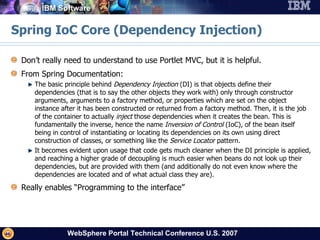 Spring IoC Core (Dependency Injection) Don’t really need to understand to use Portlet MVC, but it is helpful. From Spring Documentation:  The basic principle behind  Dependency Injection  (DI) is that objects define their dependencies (that is to say the other objects they work with) only through constructor arguments, arguments to a factory method, or properties which are set on the object instance after it has been constructed or returned from a factory method. Then, it is the job of the container to actually  inject  those dependencies when it creates the bean. This is fundamentally the inverse, hence the name  Inversion of Control  (IoC), of the bean itself being in control of instantiating or locating its dependencies on its own using direct construction of classes, or something like the  Service Locator  pattern.  It becomes evident upon usage that code gets much cleaner when the DI principle is applied, and reaching a higher grade of decoupling is much easier when beans do not look up their dependencies, but are provided with them (and additionally do not even know where the dependencies are located and of what actual class they are).  Really enables “Programming to the interface” 