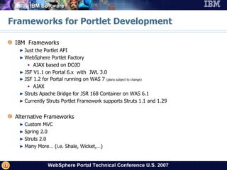 Frameworks for Portlet Development IBM  Frameworks Just the Portlet API WebSphere Portlet Factory AJAX based on DOJO JSF V1.1 on Portal 6.x  with  JWL 3.0 JSF 1.2 for Portal running on WAS 7  (plans subject to change) AJAX Struts Apache Bridge for JSR 168 Container on WAS 6.1 Currently Struts Portlet Framework supports Struts 1.1 and 1.29 Alternative Frameworks Custom MVC Spring 2.0 Struts 2.0 Many More… (i.e. Shale, Wicket,…) 