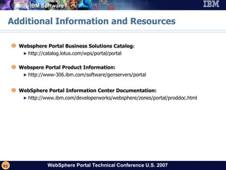 Additional Information and Resources Websphere Portal Business Solutions Catalog :  http://catalog.lotus.com/wps/portal/portal Webspere Portal Product Information: http://www-306.ibm.com/software/genservers/portal WebSphere Portal Information Center Documentation: http://www.ibm.com/developerworks/websphere/zones/portal/proddoc.html 