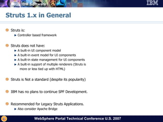 Struts 1.x in General Struts is: Controller based framework Struts does not have: A built-in UI component model A built-in event model for UI components A built-in state management for UI components A built-in support of multiple renderers (Struts is more or less tied up with HTML) Struts is Not a standard (despite its popularity) IBM has no plans to continue SPF Development. Recommended for Legacy Struts Applications. Also consider Apache Bridge 
