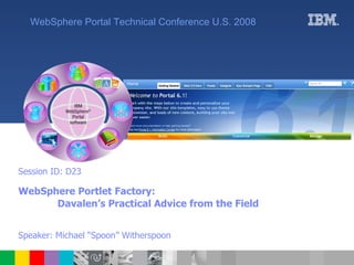Session ID: D23 WebSphere Portlet Factory: Davalen’s Practical Advice from the Field   Speaker: Michael “Spoon” Witherspoon WebSphere Portal Technical Conference U.S. 2008 