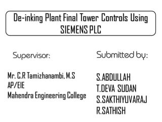 Submitted by:
S.ABDULLAH
T.DEVA SUDAN
S.SAKTHIYUVARAJ
R.SATHISH
Supervisor:
Mr. C.R Tamizhanambi,M.S
AP/EIE
Mahendra Engineering College
De-inking Plant Final Tower Controls Using
SIEMENSPLC
 