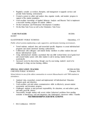 ▪ Regularly consults co-workers, therapists, and management to upgrade services and
provide better learning environments
▪ Created a system to collect and analyze data, organize results, and monitor progress in
support of the student population
▪ Used excellent knowledge of Applied Behavior Analysis and Discrete Trial to implement
a successful learning program for autistic children
▪ On the Curriculum and Professional Development Committee
▪ On the Data Task Force as well as the Orientation Task Force
CASE MANAGER 08/2006-
04/2007
GLASTONBURY PUBLIC SCHOOLS Glastonbury, CT
Public school systems emphasizing a safe, supportive, and dynamic learning environment.
▪ Tested students, analyzed data, and researched specific diagnoses to create individualized
programs and ensure maximum learning achievements
▪ Collaborated with colleagues and student family members to collect student data and
discuss individualized needs
▪ Using individualized attention ascertained that one child worked better out of grade level
and created buddy system with older student to aid in moving student forward
academically
▪ Increased scores by discovering through case by case testing student’s need to be
challenged to bring out true learning abilities
SPECIAL EDUCATION TEACHER 08/2004-06/2006
CHICOPEE PUBLIC SCHOOLS Chicopee, MA
School district in one of the oldest communities in western Massachusetts with 7800 students in
attendance.
▪ Analyzed data, researched, created and implemented all Individualized Education
Program goals and objectives
▪ Used excellent oral and written communication skills to effectively present student
assessments and document progress
▪ Challenged students to take personal responsibility for education, set and achieve goals,
and make good life choices
▪ Successfully brought student with severe violent behavioral problems from needing
restraints to functioning well and integration into kindergarten classroom within 3 months
MEMBERSHIPS/CERTIFICATIONS
▪ MA Certification #482365
 