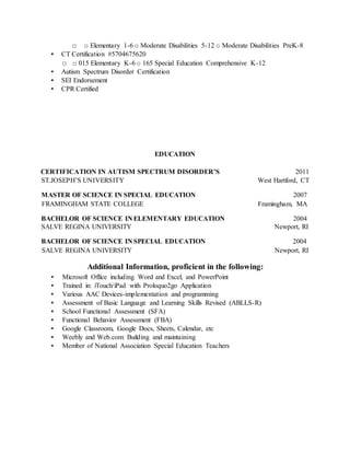 □ o Elementary 1-6 o Moderate Disabilities 5-12 o Moderate Disabilities PreK-8
▪ CT Certification #5704675620
□ o 015 Elementary K-6 o 165 Special Education Comprehensive K-12
▪ Autism Spectrum Disorder Certification
▪ SEI Endorsement
▪ CPR Certified
EDUCATION
CERTIFICATION IN AUTISM SPECTRUM DISORDER’S 2011
ST.JOSEPH’S UNIVERSITY West Hartford, CT
MASTER OF SCIENCE IN SPECIAL EDUCATION 2007
FRAMINGHAM STATE COLLEGE Framingham, MA
BACHELOR OF SCIENCE IN ELEMENTARY EDUCATION 2004
SALVE REGINA UNIVERSITY Newport, RI
BACHELOR OF SCIENCE IN SPECIAL EDUCATION 2004
SALVE REGINA UNIVERSITY Newport, RI
Additional Information, proficient in the following:
▪ Microsoft Office including Word and Excel, and PowerPoint
▪ Trained in: iTouch/iPad with Proloquo2go Application
▪ Various AAC Devices-implementation and programming
▪ Assessment of Basic Language and Learning Skills Revised (ABLLS-R)
▪ School Functional Assessment (SFA)
▪ Functional Behavior Assessment (FBA)
▪ Google Classroom, Google Docs, Sheets, Calendar, etc
▪ Weebly and Web.com: Building and maintaining
▪ Member of National Association Special Education Teachers
 