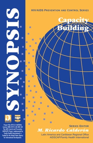 SYNOPSIS HIV/AIDS Prevention and Control Series
Capacity
Building
Series Editor
M. Ricardo Calderón
Latin America and Caribbean Regional Office
AIDSCAP/Family Health International
Project 936-5972.31-4692046
Contract HRN-5972-C-00-4001-00
The AIDS Control and Prevention
(AIDSCAP) Project, implemented by
Family Health International, is
funded by the United States Agency
for International Development.
 