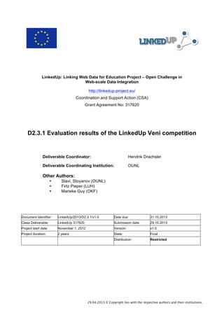  

LinkedUp: Linking Web Data for Education Project – Open Challenge in
Web-scale Data Integration
http://linkedup-project.eu/
Coordination and Support Action (CSA)
Grant Agreement No: 317620

D2.3.1 Evaluation results of the LinkedUp Veni competition

Deliverable Coordinator:

Hendrik Drachsler

Deliverable Coordinating Institution:

OUNL

Other Authors:
•
•
•

Slavi, Stoyanov (OUNL)
Firtz Pieper (LUH)
Marieke Guy (OKF)

Document Identifier:

LinkedUp/2013/D2.3.1/v1.0

Date due:

31.10.2013

Class Deliverable:

LinkedUp 317620

Submission date:

29.10.2013

Project start date:

November 1, 2012

Version:

v1.0

Project duration:

2 years

State:

Final

Distribution:

Restricted

29.04.2013 © Copyright lies with the respective authors and their institutions.

 