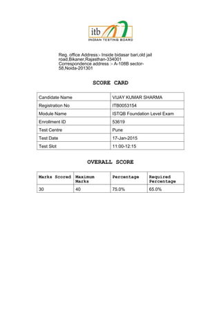 Reg. office Address:- Inside bidasar bari,old jail
road,Bikaner,Rajasthan-334001
Correspondence address :- A-108B sector-
58,Noida-201301
SCORE CARD
Candidate Name VIJAY KUMAR SHARMA
Registration No ITB0053154
Module Name ISTQB Foundation Level Exam
Enrollment ID 53619
Test Centre Pune
Test Date 17-Jan-2015
Test Slot 11:00-12:15
OVERALL SCORE
Marks Scored Maximum
Marks
Percentage Required
Percentage
30 40 75.0% 65.0%
 