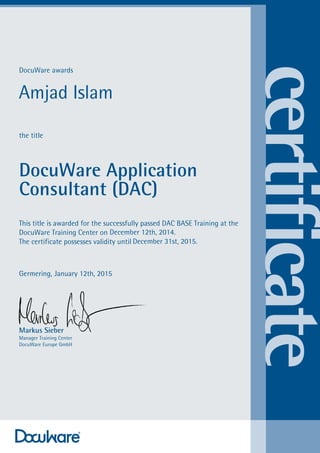 DocuWare awards
the title
DocuWare Application
Consultant (DAC)
This title is awarded for the successfully passed DAC BASE Training at the
DocuWare Training Center on
The certificate possesses validity until
Germering,
Markus Sieber
Manager Training Center
DocuWare Europe GmbH
Amjad Islam
December 12th, 2014.
December 31st, 2015.
January 12th, 2015
 