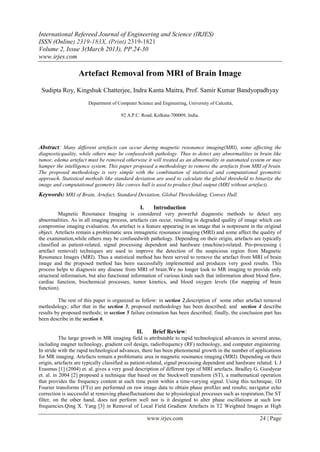 International Refereed Journal of Engineering and Science (IRJES)
ISSN (Online) 2319-183X, (Print) 2319-1821
Volume 2, Issue 3(March 2013), PP.24-30
www.irjes.com

                   Artefact Removal from MRI of Brain Image
 Sudipta Roy, Kingshuk Chatterjee, Indra Kanta Maitra, Prof. Samir Kumar Bandyopadhyay
                       Department of Computer Science and Engineering, University of Calcutta,

                                       92 A.P.C. Road, Kolkata-700009, India.




Abstract: Many different artefacts can occur during magnetic resonance imaging(MRI), some affecting the
diagnosticquality, while others may be confusedwith pathology. Thus to detect any abnormalities in brain like
tumor, edema artefact must be removed otherwise it will treated as an abnormality in automated system or may
hamper the intelligence system. This paper proposed a methodology to remove the artefacts from MRI of brain.
The proposed methodology is very simple with the combination of statistical and computational geometric
approach. Statistical methods like standard deviation are used to calculate the global threshold to binarize the
image and computational geometry like convex hull is used to produce final output (MRI without artefact).
Keywords: MRI of Brain, Artefact, Standard Deviation, Global Thresholding, Convex Hull.

                                                I.     Introduction
          Magnetic Resonance Imaging is considered very powerful diagnostic methods to detect any
abnormalities. As in all imaging process, artefacts can occur, resulting in degraded quality of image which can
compromise imaging evaluation. An artefact is a feature appearing in an image that is notpresent in the original
object. Artefacts remain a problematic area inmagnetic resonance imaging (MRI) and some affect the quality of
the examination,while others may be confusedwith pathology. Depending on their origin, artefacts are typically
classified as patient-related, signal processing dependent and hardware (machine)-related. Pre-processing (
artefact removal) techniques are used to improve the detection of the suspicious region from Magnetic
Resonance Images (MRI). Thus a statistical method has been served to remove the artefact from MRI of brain
image and the proposed method has been successfully implemented and produces very good results. This
process helps to diagnosis any disease from MRI of brain.We no longer look to MR imaging to provide only
structural information, but also functional information of various kinds such that information about blood flow,
cardiac function, biochemical processes, tumor kinetics, and blood oxygen levels (for mapping of brain
function).

         The rest of this paper is organized as follow: in section 2,description of some other artefact removal
methodology; after that in the section 3, proposed methodology has been described; and section 4 describe
results by proposed methods; in section 5 failure estimation has been described; finally, the conclusion part has
been describe in the section 6.

                                              II.      Brief Review:
           The large growth in MR imaging field is attributable to rapid technological advances in several areas,
including magnet technology, gradient coil design, radiofrequency (RF) technology, and computer engineering.
In stride with the rapid technological advances, there has been phenomenal growth in the number of applications
for MR imaging. Artefacts remain a problematic area in magnetic resonance imaging (MRI). Depending on their
origin, artefacts are typically classified as patient-related, signal processing dependent and hardware related. L J
Erasmus [1] (2004) et. al. gives a very good description of different type of MRI artefacts. Bradley G. Goodyear
et. al. in 2004 [2] proposed a technique that based on the Stockwell transform (ST), a mathematical operation
that provides the frequency content at each time point within a time-varying signal. Using this technique, 1D
Fourier transforms (FTs) are performed on raw image data to obtain phase profiles and results; navigator echo
correction is successful at removing phasefluctuations due to physiological processes such as respiration.The ST
filter, on the other hand, does not perform well nor is it designed to alter phase oscillations at such low
frequencies.Qing X. Yang [3] in Removal of Local Field Gradient Artefacts in T2 Weighted Images at High

                                                     www.irjes.com                                       24 | Page
 