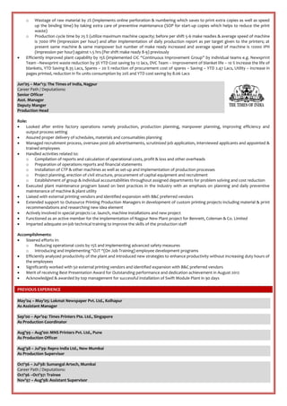 o Wastage of raw material by 2% (implements online perforation & numbering which saves to print extra copies as well as speed
up the binding time) by taking extra care of preventive maintenance (SOP for start-up copies which helps to reduce the print
waste)
o Production cycle time by 25 % (utilize maximum machine capacity; before per shift 5-6 make readies & average speed of machine
is 7000 IPH (impression per hour) and after implementation of daily production report as per target given to the printers; at
present same machine & same manpower but number of make ready increased and average speed of machine is 12000 IPH
(impression per hour) against 1.5 hrs (Per shift make ready 8-9) previously
 Efficiently improved plant capability by 15% (implemented CIC “Continuous Improvement Group” by individual teams e.g. Newsprint
Team –Newsprint waste reduction by 3% YTD Cost saving by 12 lacs, DVC Team – Improvement of blanket life – 10 % increase the life of
blankets, YTD Saving 8.35 Lacs, Spares – 20 % reduction of procurement cost of spares – Saving – YTD 2.47 Lacs, Utility – increase in
pages printed, reduction in fix units consumption by 20% and YTD cost saving by 8.06 Lacs
Jun’05 – Mar’13: The Times of India, Nagpur
Career Path / Deputations:
Senior Officer
Asst. Manager
Deputy Manger
Production Head
Role:
 Looked after entire factory operations namely production, production planning, manpower planning, improving efficiency and
output process setting
 Assured proper delivery of schedules, materials and consumables planning
 Managed recruitment process, oversaw post job advertisements, scrutinized job application, interviewed applicants and appointed &
trained employees
 Handled activities related to:
o Compilation of reports and calculation of operational costs, profit & loss and other overheads
o Preparation of operations reports and financial statements
o Installation of CTP & other machines as well as set-up and implementation of production processes
o Project planning, erection of civil structure, procurement of capital equipment and recruitment
o Establishment of group & individual accountabilities throughout assigned departments for problem solving and cost reduction
 Executed plant maintenance program based on best practices in the industry with an emphasis on planning and daily preventive
maintenance of machine & plant utility
 Liaised with external printing vendors and identified expansion with B&C preferred vendors
 Extended support to Outsource Printing Production Managers in development of custom printing projects including material & print
recommendations and researching new idea element
 Actively involved in special projects i.e. launch, machine installations and new project
 Functioned as an active member for the implementation of Nagpur New Plant project for Bennett, Coleman & Co. Limited
 Imparted adequate on-job technical training to improve the skills of the production staff
Accomplishments:
 Steered efforts in:
o Reducing operational costs by 15% and implementing advanced safety measures
o Introducing and implementing “OJT “(On Job Training) employee development programs
 Efficiently analyzed productivity of the plant and introduced new strategies to enhance productivity without increasing duty hours of
the employees
 Significantly worked with 50 external printing vendors and identified expansion with B&C preferred vendors
 Merit of receiving Best Presentation Award for Outstanding performance and dedication achievement in August 2012
 Acknowledged & awarded by top management for successful installation of Swift Module Plant in 90 days
PREVIOUS EXPERIENCE
May’04 – May’05: Lokmat Newspaper Pvt. Ltd., Kolhapur
As Assistant Manager
Sep’00 – Apr’04: Times Printers Pte. Ltd., Singapore
As Production Coordinator
Aug’99 – Aug’00: MNS Printers Pvt. Ltd., Pune
As Production Officer
Aug’98 – Jul’99: Repro India Ltd., New Mumbai
As Production Supervisor
Oct’96 – Jul’98: Sumangal Artech, Mumbai
Career Path / Deputations:
Oct’96 –Oct’97: Trainee
Nov’97 – Aug’98: Assistant Supervisor
 