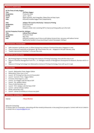PROJECTS UNDERTAKEN
At The Times of India, Nagpur
Title: TOI Plant, Nagpur
Designation: Production Head
Period: Jan’12 – Apr’12
Team: Nilesh Sayankar, Amit Sangodkar, Dileep Dhar and Ajay Gupta
Role: Efficiently installed Nagpur Plant independently
Title: Jabalpur TOI Launch at Nai Duniya - Outsource Printing
Designation: Production Head
Period: Dec’11-12’2011
Role: Essayed a stellar role in assisting OSP to improve printing quality up to the mark
At Pritvi Prakashan Private ltd., Kolhapur
Title: Lokmat Plant, Kolhapur
Designation: Production Head
Period: May 2004
Role: Efficiently installed a new HI line 45 with balloon former & fast -300 press with balloon former
Significantly handled in-house launching of Lokamt Newspaper, Kolhapur
PROFESSIONAL ENHANCEMENT
 Skills Evaluation Certificate Level 1 in Offset Printing from Institute of Technical Education, Singapore in 2004
 “How to Improve Productivity at Workplace” @ Times Printers Pte. Ltd. – Singapore in the year February, 2004
 “Quality Improvement Workshop” in the year May 2003
EDUCATION (Academic Forte)
 (BE Printing) Degree in Printing Technology from Institute of Printing Technology, Pune with first class in 2011
 Diploma in Business Management from Prin. L. N. Welingkar Institute of Management Development & Research, Mumbai with B+ in
1998
 Diploma in Printing Technology from Maharashtra Institute of Printing Technology, Pune with 54.31% in 1996
PUBLICATIONS
 Launch - Maharashtra Times, Nagpur Edition
 Maharashtra Times June 12, 2012
 Launch - MT Printing from day one at in-house plant
 Launch - Economic Times - Nagpur Edition
 Economic Times August 17, 2010
 Launch - ET in Nagpur with the help of OSP
 Launch - TOI, Jabalpur Edition
 Times of India December 2011
 Launch - TOI in Jabalpur with the help of OSP
 Launch - Lokmat Kolhapur Edition
 Dainik Lokmat May 2004
 Launch - Lokmat successfully at in-house new plant
ADDITIONAL INFORMATION
Interest : Please Mention
Advice for Contacting:
I’m always open to conversation, networking with like-minded professionals or discussing future prospects. Connect with me on Linked In
or contact me on nsayankar@gmail.com
 