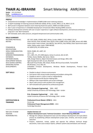 THAIR AL-IBRAHIM Smart Metering AMR/AMI
Mobile: +971 551236163
Email: tjust80@gmail.com
LinkedIn: http://jo.linkedin.com/in/thairalibrahim
PROFILE
 Comprehensive knowledge in implementation of AMR & AMI smart metering solutions.
 In depth knowledge of metering protocols DLMS (IEC 62056), M-Bus, Euridis, ANSI C.12-18, ANSI C.12-19.
 Well versed in integration between smart metering Head-End systems, MDM and CC&B solutions.
 Over 5 years of experience in embedded development of Automatic Meter Reading (AMR) solutions.
 Software development activities with over 12 years’ experience in agile software development, and technical architecture
using C/C++ and .Net Framework.
 Self-motivated, work under pressure, and good interpersonal and communication skills.
SKILLS SUMMARY
METERING PROTOCOLS:
METERS
STANDARDS &
SPECIFICATIONS
SERIAL COMMUNICATION:
LANGUAGES:
WINDOWS PROGRAMMING:
DATABASES:
SOFTWARE DESIGN:
DEVELOPMENT MODLES:
IDE & SOURCE CONTROL:
OPERATING SYSTEM:
DEVELOPMENTS:
IEC 1107, DLMS, COSEM, HDLC, M-Bus, Euridis, ASNSI C.12-18, ASNSI C.12-19
Elster AS1253, Elster AS1440, Elster AS253, Elster A1800, Actaris ACE 5000, Actaris ACE 6000,
Actaris water meter Echodis, Iskra ME37x, Iskra MT37x, Iskra MT83x, Elster Severntrent water
meter, Hydrus water meter, EDMI MK10D.
IEC 62055 (STS), IEC 62056 series
RS232, RS485, SPI, UART, I2C
C/C++, C#
VC++, MFC, STL, ATL COM objects, Active-X controls, Win 32 API.
PL/SQL, Oracle, MySQL, SQL Server, SQLite
UML, Design Patterns, Object Oriented Analysis and Design, MVC, SOA
Agile Development (XP, Scrum), Waterfall
Microsoft Visual Studio, IAR, Eclipse, XCode, MS Visual SourceSafe, TortoiseSVN
MS Windows, Linux, Mac OS
Embedded Firmware Development, Windows Mobile Development, Protocol Stack
Development
SOFT SKILLS  Flexible to adjust in diverse environments
 Fast learner with strong trouble-shooting and problem solving skills
 Capable to work in a team as well as independently
 Good Interpersonal & Decision Making Skills
 Willing to take responsibilities and accept challenges
 Work under pressure with excellent time management
 Self-motivated with potential for professional growth
EDUCATION M.Sc. (Computer Engineering) 2004 – 2007
Jordan University of Science and Technology, Irbid – Jordan
B.Sc. (Computer Engineering) 1998 – 2003
Jordan University of Science and Technology ,Irbid – Jordan
CERTIFICATIONS &
TRAININGS
Professional Scrum Master I (PSM I) – 2015
Scrum.org
Professional Project Management (PMP) – 2015
Cambridge Education
MAY 2015 TO NOW
POSITION:
RESPONSIBILITIES:
Amplex-Emirates LLC www.amplex-emirates.ae
Software Development Lead / Technical Consultant – Smart Metering AMR/AMI
 Manage the software development team and the Software Development Life Cycle (SDLC)
process by establishing software development project plan, timeline, and ensure proper
execution.
 Prepare, implement, review, update and approve the software technical design
documents, route cause analysis reports, software systems documentations and manuals.
 