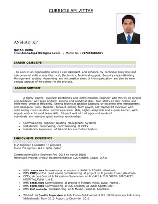 CURRICULAM VITTAE
ANSHAD KP
QATAR-DOHA
Email:Anshadkp2007@gmail.com , Mobile No. :+97433606861
CAREER OBJECTIVE
To work in an organization where I can implement and enhance my technical, analytical and
interpersonal skills across Electrical, Electronics, Technical support, Security systemsBuildin g
Management system, Networking and Automation areas of the organization and also to learn
various aspects of the subject in the process.
CAREER SUMMERY
A highly diligent, qualified Electronics and Communication Engineer who thrives on targets
and deadlines, with keen problem solving and analytical skills, high ability to plan, design and
implement projects efficiently. Strong technical aptitude balanced by excellent time management
and managerial skills. Dynamic, forward-looking team player, self-motivated individual with
outstanding communication and interpersonal skills, highly adaptable and a quick learner, with
superb work ethics and team skills. Interact well with all ages and levels of
individuals and maintain good working relationships.
 Commissioning Engineer(Building Management System)
 Installation, Supervising, commissioning Of CCTV
 Installation Supervisor of PA and Access Control System
EMPLOYMENT EXPERIENCE
ELV Engineer (June2016 to persent)
Ekron Enterprises W.L.L,Doha Qatar
Commissioning/Site Engineer(Feb 2014 to march 2016)
Honeywell Project(Al Wasl Electromechanical LLC-Ajman), Dubai, U.A.E
 BMS EXCEL WEB Commisioning at project in SARAYA TOWER ,Abudhabi.
 BMS COP(comfort point open) commissioning at project in Al junaibi Tower ,Abudhabi.
 CCTV, Access Control & PA system Supervision at AL-JALILA CHILDRENS SPECIALTY
HOSPITAL,Dubai U.A.E.
 BMS EXCEL 5000 Commisioning at project in Pullman Hotel, Dubai Marina .
 BMS EXCEL 5000 Commisioning at ICC academy at Dubai Sports City.
 BMS KMC controller Commisioning at Al Mafraq Hospital, Abudhabi.
 Worked as Quality Supervisor in Poly Process Sub Contract of FCI OEN Connectors Ltd. Kochi,
Mulanthuruthi, from 2010 August to December 2013.
 
